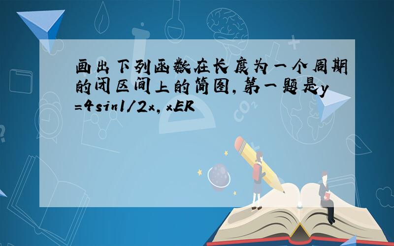 画出下列函数在长度为一个周期的闭区间上的简图,第一题是y=4sin1/2x,xER