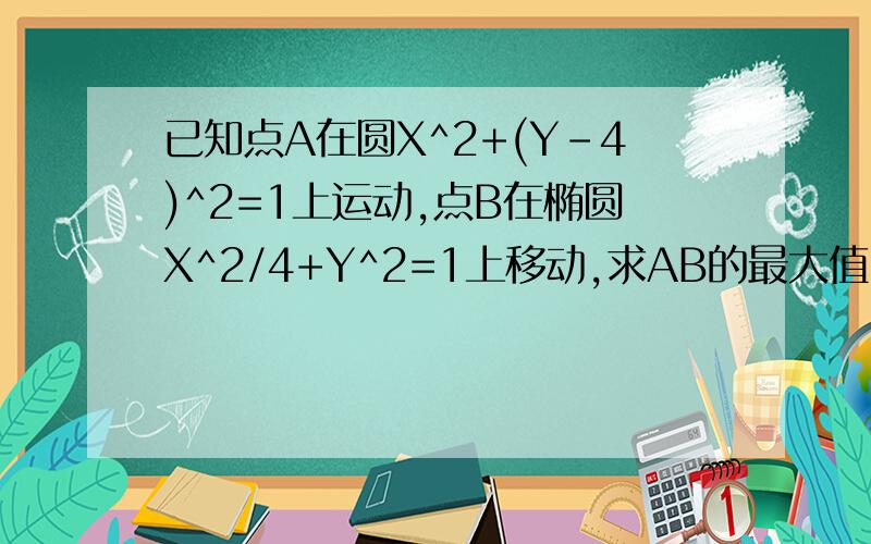 已知点A在圆X^2+(Y-4)^2=1上运动,点B在椭圆X^2/4+Y^2=1上移动,求AB的最大值!