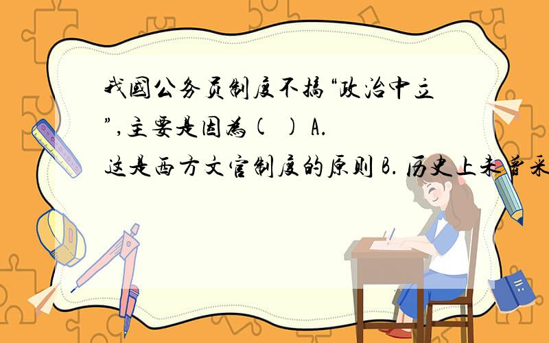 我国公务员制度不搞“政治中立”,主要是因为( ) A． 这是西方文官制度的原则 B． 历史上未曾采用这个原则