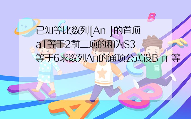 已知等比数列[An ]的首项a1等于2前三项的和为S3 等于6求数列An的通项公式设B n 等