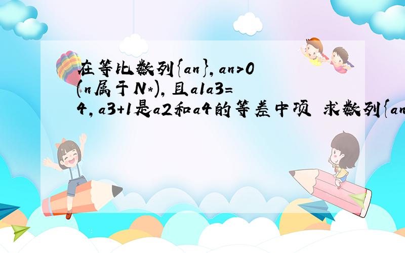 在等比数列{an},an>0(n属于N*),且a1a3=4,a3+1是a2和a4的等差中项 求数列{an}的通项公式