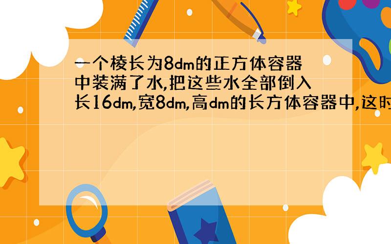 一个棱长为8dm的正方体容器中装满了水,把这些水全部倒入长16dm,宽8dm,高dm的长方体容器中,这时水面离容器