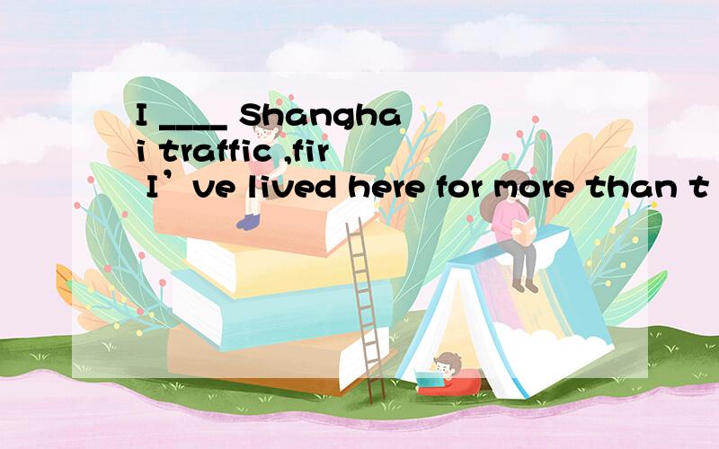 I ____ Shanghai traffic ,fir I’ve lived here for more than t