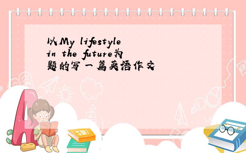 以My lifestyle in the future为题的写一篇英语作文