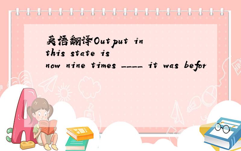 英语翻译Output in this state is now nine times ____ it was befor