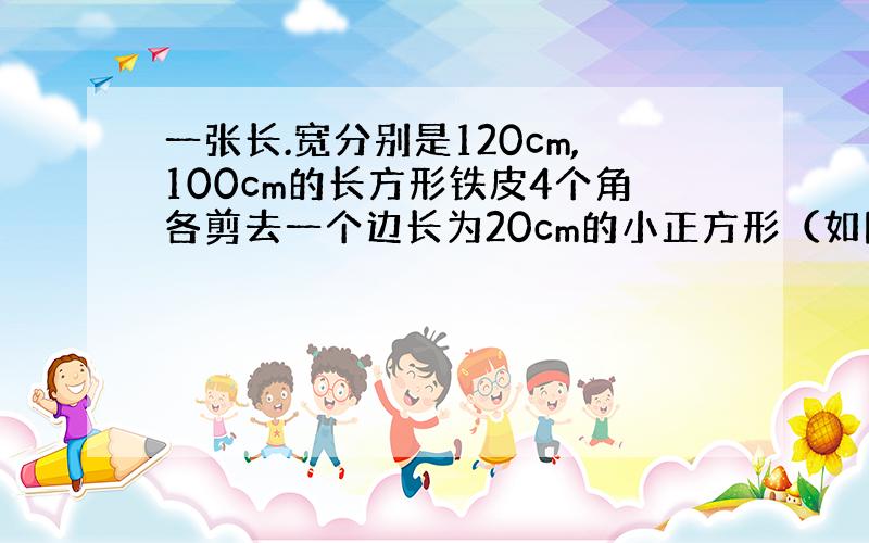 一张长.宽分别是120cm,100cm的长方形铁皮4个角各剪去一个边长为20cm的小正方形（如图）,焊接成一个无盖的铁皮