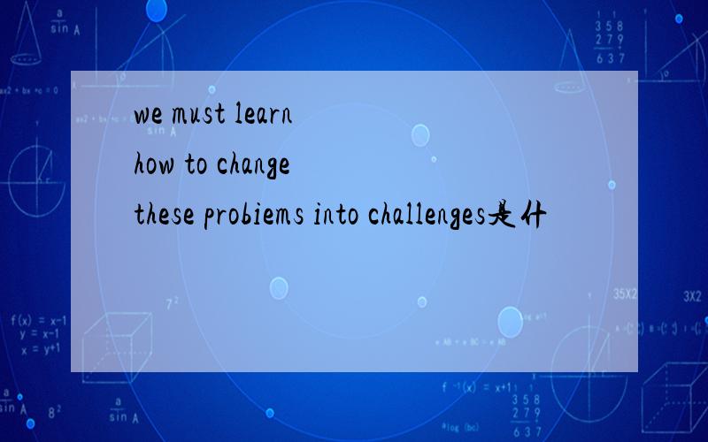 we must learn how to change these probiems into challenges是什