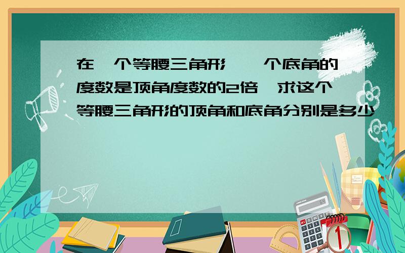 在一个等腰三角形,一个底角的度数是顶角度数的2倍,求这个等腰三角形的顶角和底角分别是多少