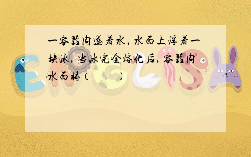 一容器内盛着水，水面上浮着一块冰，当冰完全熔化后，容器内水面将（　　）