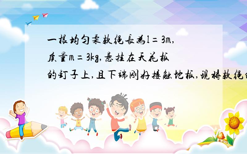 一根均匀柔软绳长为l=3m,质量m=3kg,悬挂在天花板的钉子上,且下端刚好接触地板,现将软绳的最下端拾起与上端对齐,使