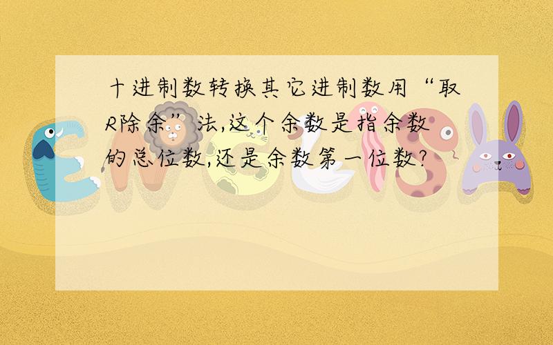 十进制数转换其它进制数用“取R除余”法,这个余数是指余数的总位数,还是余数第一位数?