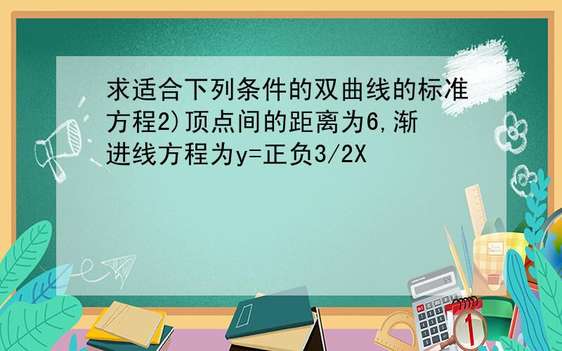 求适合下列条件的双曲线的标准方程2)顶点间的距离为6,渐进线方程为y=正负3/2X