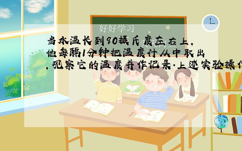 当水温长到90摄氏度左右上,他每隔1分钟把温度计从中取出,观察它的温度并作记录.上述实验操作中错误是;