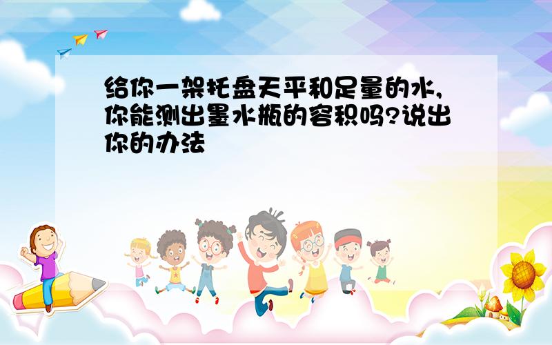 给你一架托盘天平和足量的水,你能测出墨水瓶的容积吗?说出你的办法