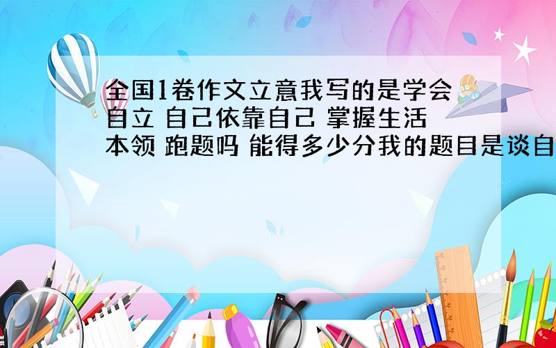 全国1卷作文立意我写的是学会自立 自己依靠自己 掌握生活本领 跑题吗 能得多少分我的题目是谈自立 第一段写的是许多90后