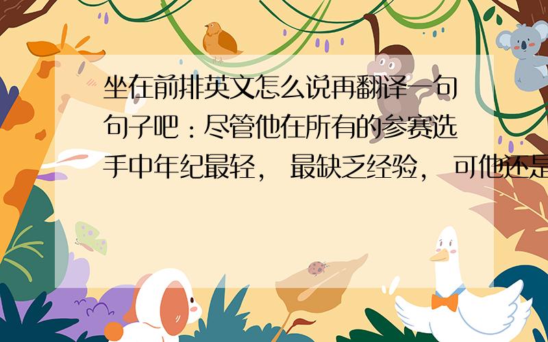 坐在前排英文怎么说再翻译一句句子吧：尽管他在所有的参赛选手中年纪最轻， 最缺乏经验， 可他还是赢得了比赛的一等奖。谢谢～