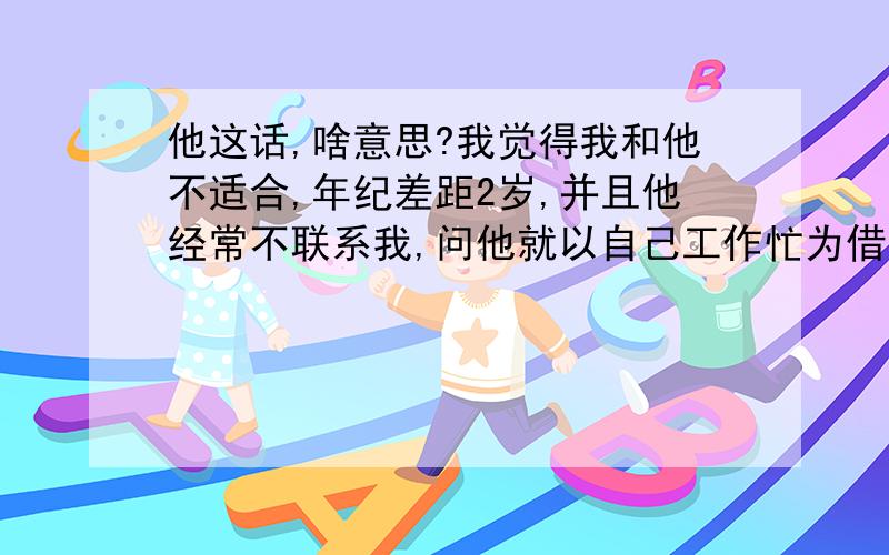 他这话,啥意思?我觉得我和他不适合,年纪差距2岁,并且他经常不联系我,问他就以自己工作忙为借口,T T有时候1个月都见不