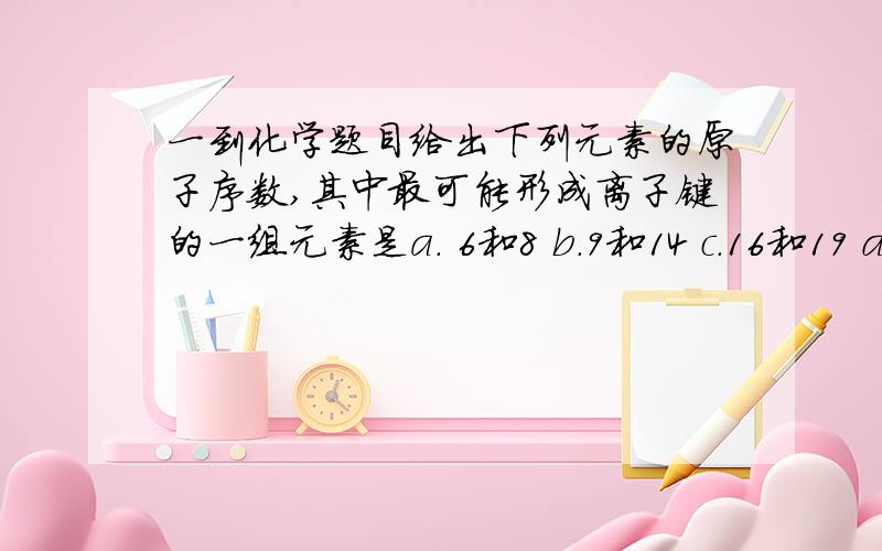 一到化学题目给出下列元素的原子序数,其中最可能形成离子键的一组元素是a. 6和8 b.9和14 c.16和19 d.14