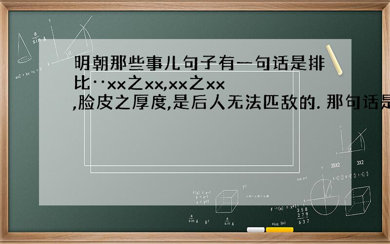 明朝那些事儿句子有一句话是排比··xx之xx,xx之xx,脸皮之厚度,是后人无法匹敌的. 那句话是什么啊?