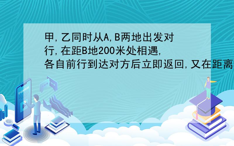 甲,乙同时从A,B两地出发对行,在距B地200米处相遇,各自前行到达对方后立即返回,又在距离B地100米处相遇,A,B两