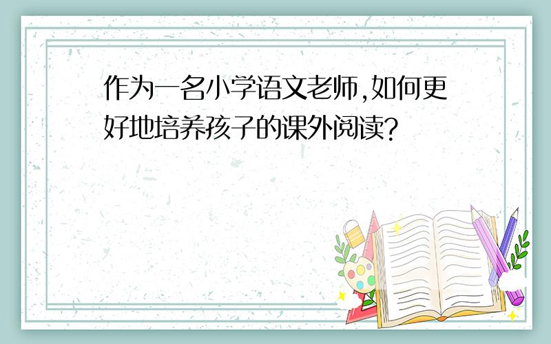 作为一名小学语文老师,如何更好地培养孩子的课外阅读?