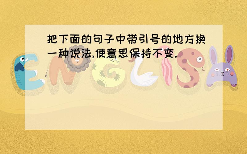 把下面的句子中带引号的地方换一种说法,使意思保持不变.