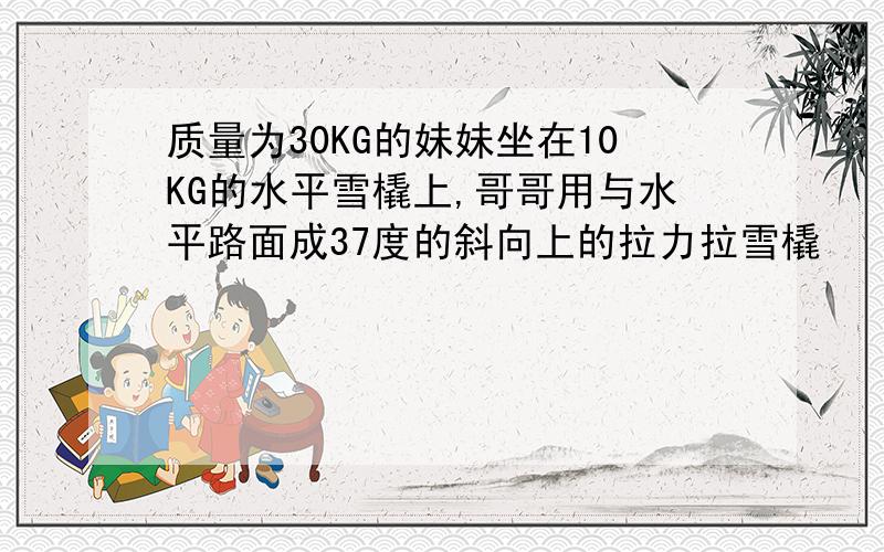 质量为30KG的妹妹坐在10KG的水平雪橇上,哥哥用与水平路面成37度的斜向上的拉力拉雪橇