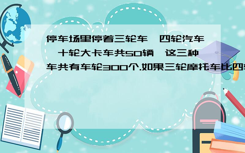 停车场里停着三轮车,四轮汽车,十轮大卡车共50辆,这三种车共有车轮300个.如果三轮摩托车比四轮汽车少3辆,那么,三轮车