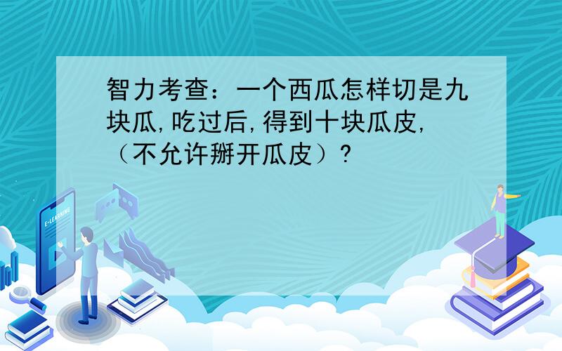 智力考查：一个西瓜怎样切是九块瓜,吃过后,得到十块瓜皮,（不允许掰开瓜皮）?