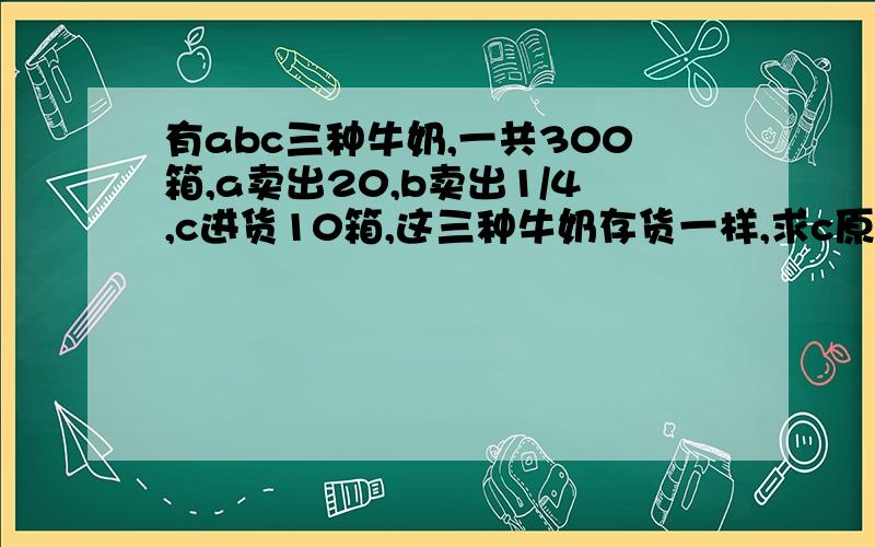 有abc三种牛奶,一共300箱,a卖出20,b卖出1/4,c进货10箱,这三种牛奶存货一样,求c原来有几箱?