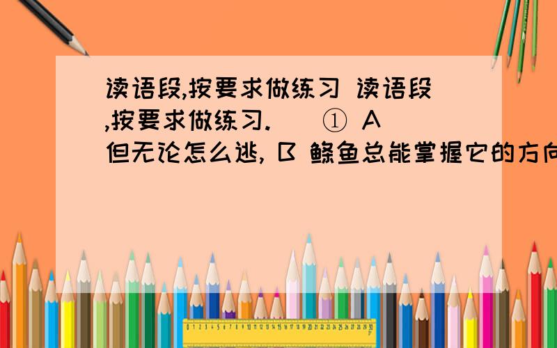 读语段,按要求做练习 读语段,按要求做练习.　　① A 但无论怎么逃, B 鲦鱼总能掌握它的方向, C 它拼命挣扎着想逃