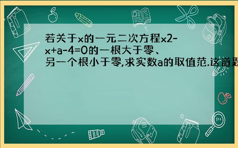 若关于x的一元二次方程x2-x+a-4=0的一根大于零、另一个根小于零,求实数a的取值范.这道题怎么写,