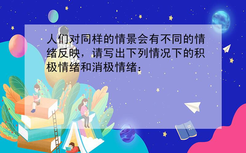 人们对同样的情景会有不同的情绪反映，请写出下列情况下的积极情绪和消极情绪：