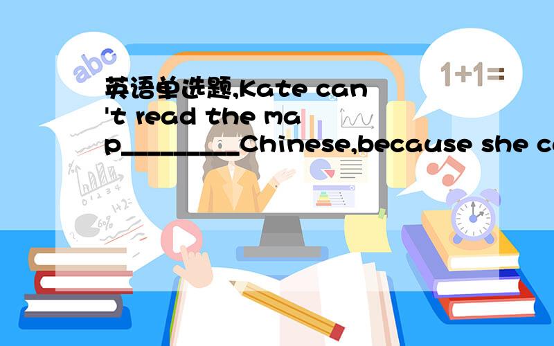 英语单选题,Kate can't read the map_________Chinese,because she ca