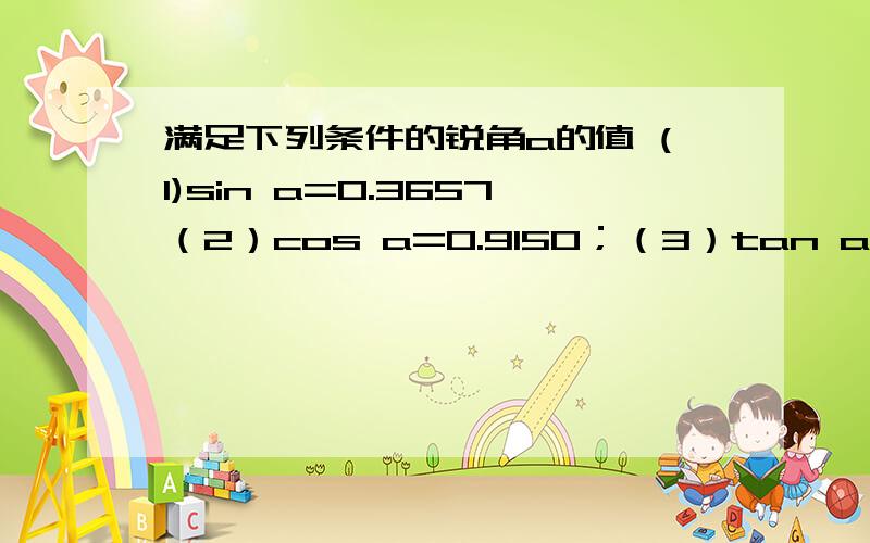 满足下列条件的锐角a的值 (1)sin a=0.3657（2）cos a=0.9150；（3）tan a=6