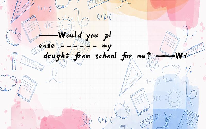 ——Would you please ------ my daught from school for me? ——Wi