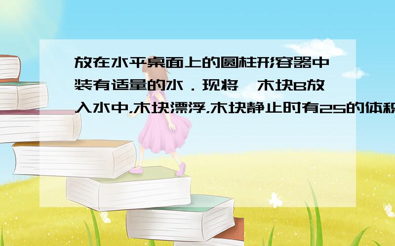 放在水平桌面上的圆柱形容器中装有适量的水．现将一木块B放入水中，木块漂浮，木块静止时有25的体积露出水面，如图（甲）所示