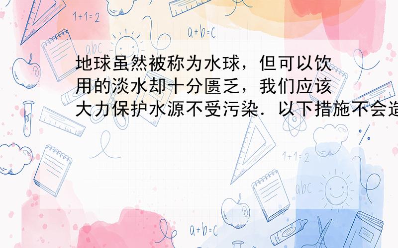 地球虽然被称为水球，但可以饮用的淡水却十分匮乏，我们应该大力保护水源不受污染．以下措施不会造成水体污染的是（　　）