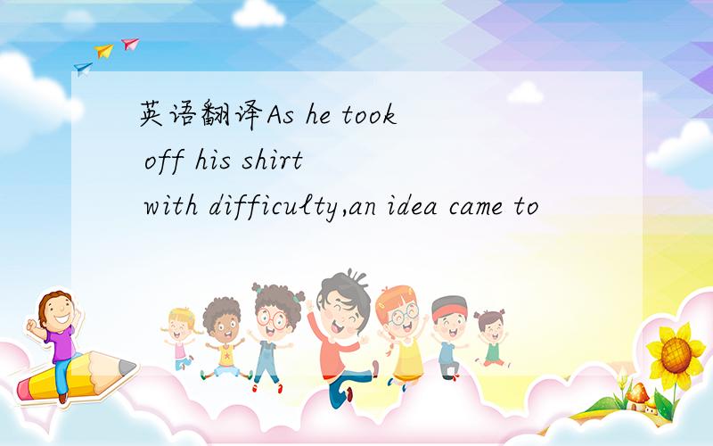 英语翻译As he took off his shirt with difficulty,an idea came to