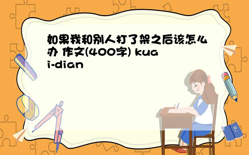 如果我和别人打了架之后该怎么办 作文(400字) kuai-dian