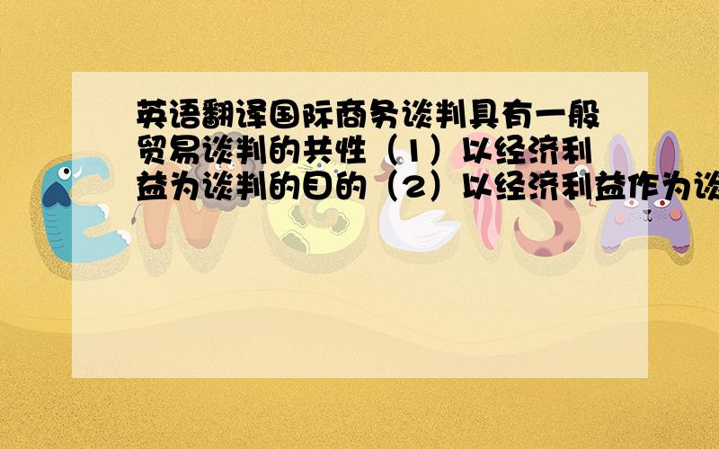 英语翻译国际商务谈判具有一般贸易谈判的共性（1）以经济利益为谈判的目的（2）以经济利益作为谈判的主要评价指标（3）以价格