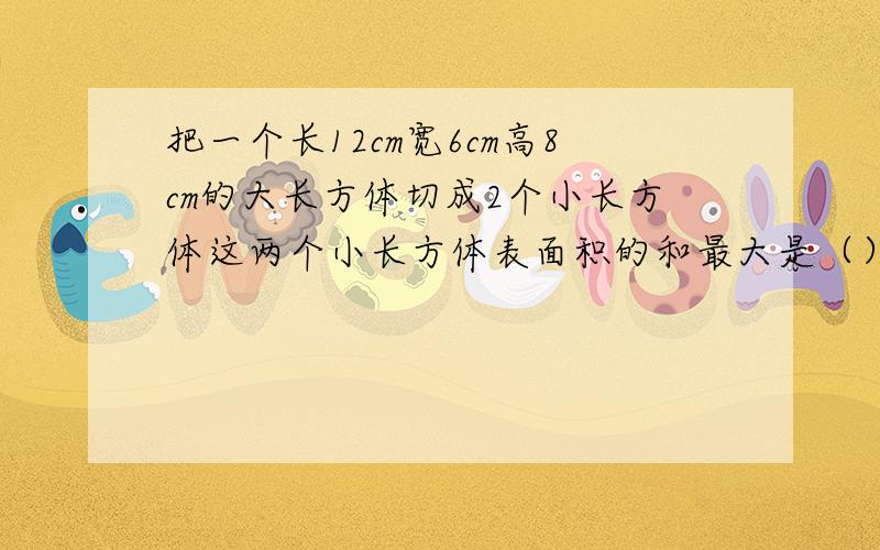 把一个长12cm宽6cm高8cm的大长方体切成2个小长方体这两个小长方体表面积的和最大是（）平方厘米