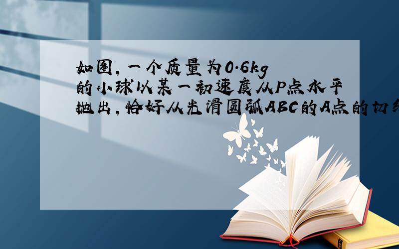 如图,一个质量为0.6kg 的小球以某一初速度从P点水平抛出,恰好从光滑圆弧ABC的A点的切线方向进入圆弧...