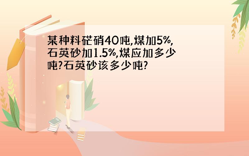 某种料硭硝40吨,煤加5%,石英砂加1.5%,煤应加多少吨?石英砂该多少吨?