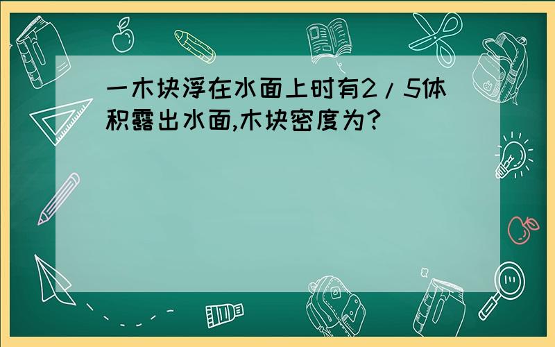 一木块浮在水面上时有2/5体积露出水面,木块密度为?