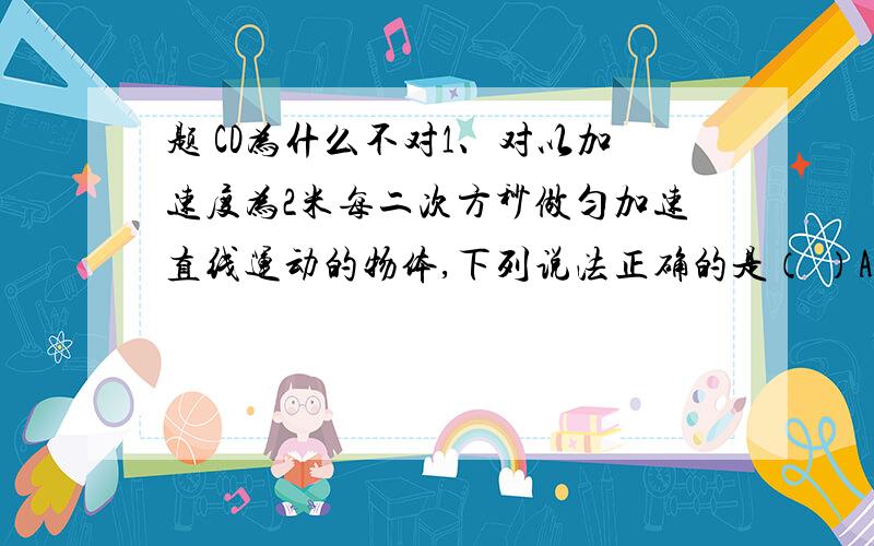 题 CD为什么不对1、对以加速度为2米每二次方秒做匀加速直线运动的物体,下列说法正确的是（ ）A在任意1s内,末速度比初