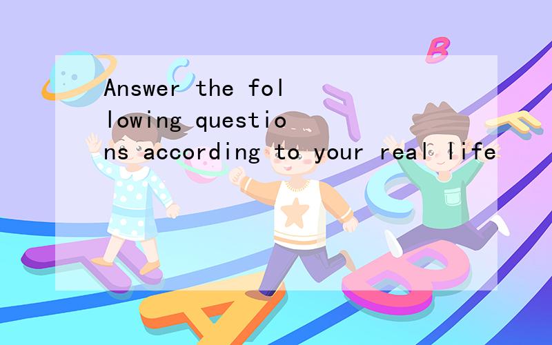 Answer the following questions according to your real life