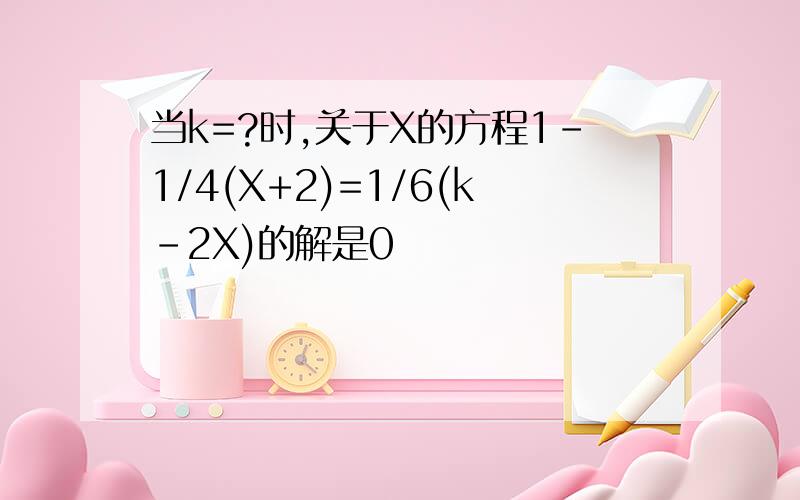 当k=?时,关于X的方程1-1/4(X+2)=1/6(k-2X)的解是0