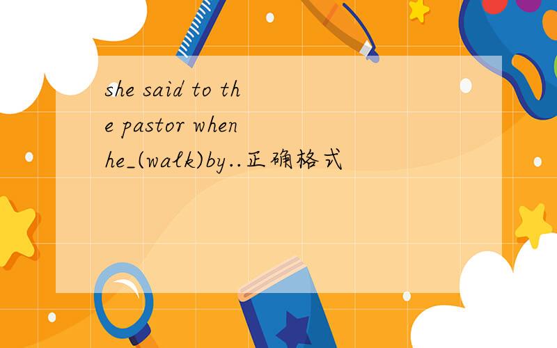 she said to the pastor when he_(walk)by..正确格式