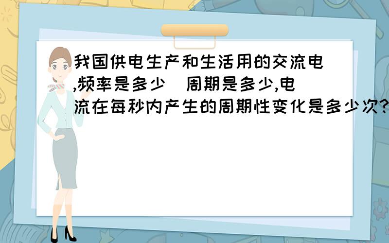 我国供电生产和生活用的交流电,频率是多少．周期是多少,电流在每秒内产生的周期性变化是多少次?